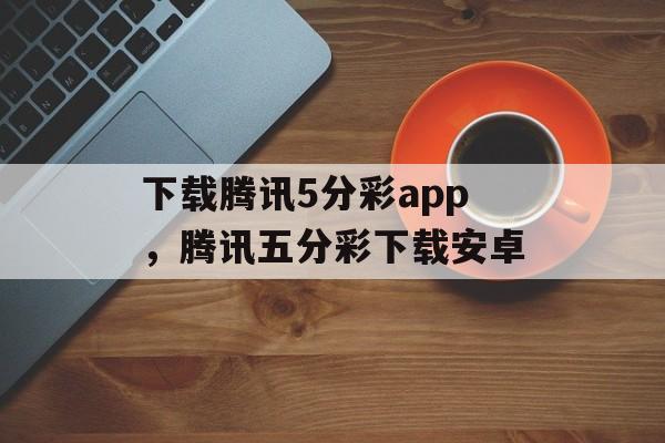 下载腾讯5分彩app，腾讯五分彩下载安卓